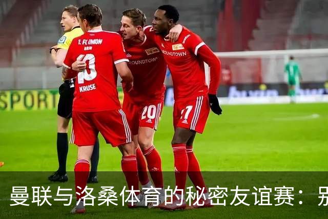 曼联与洛桑体育的秘密友谊赛：别告诉别人哦！